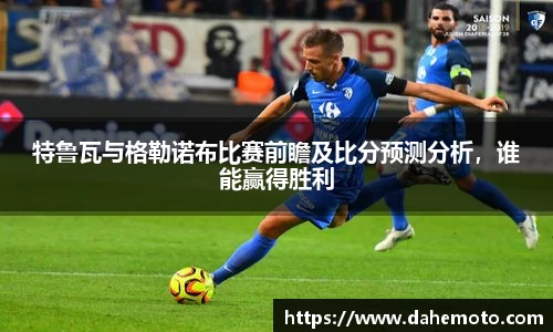 特鲁瓦与格勒诺布比赛前瞻及比分预测分析，谁能赢得胜利
