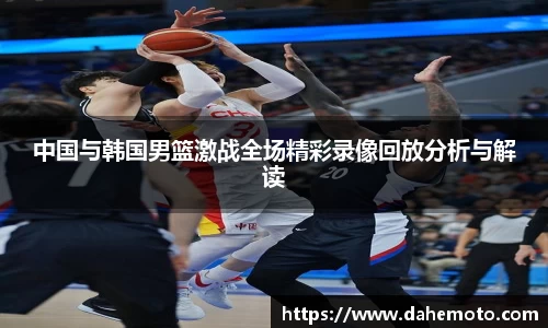 中国与韩国男篮激战全场精彩录像回放分析与解读